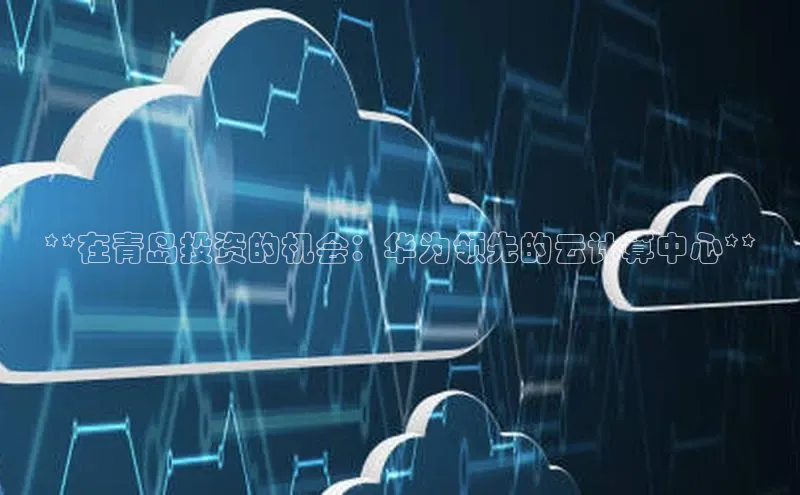 意昂4凯捷视觉中国**在青岛投资的机会：华为领先的云计算中心**