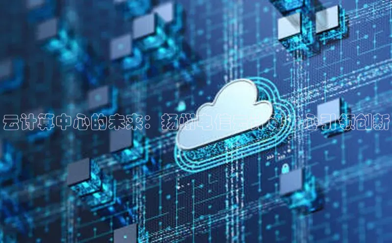 意昂4凯捷体育江铃新能源云计算中心的未来：扬州电信云计算中心引领创新