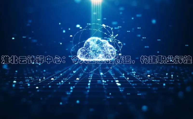 意昂4凯捷体育巴美列捷福淮北云计算中心：令人垂涎的待遇，构建职业辉煌