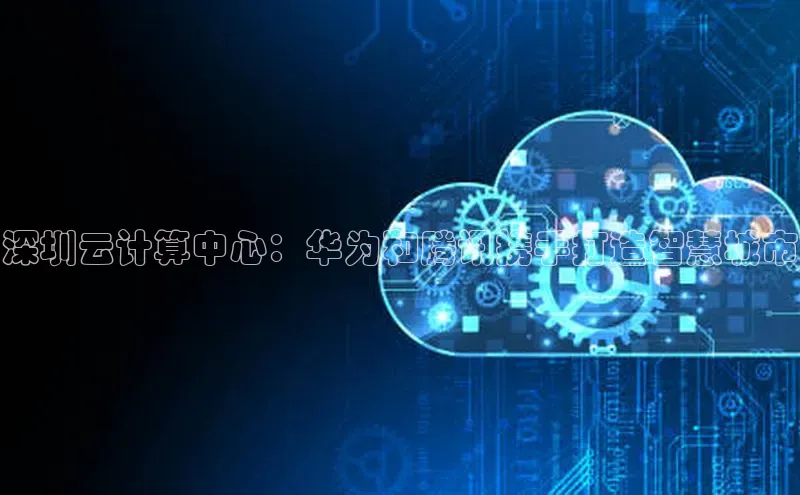 意昂4凯捷百度百聘深圳云计算中心：华为和腾讯携手打造智慧城市