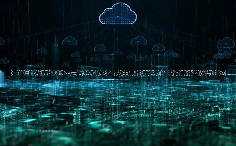 意昂4凯捷体育百度移动开放平台：AI短视频在2025年是否会成为抖音的主要推广方向？探讨未来趋势与机遇